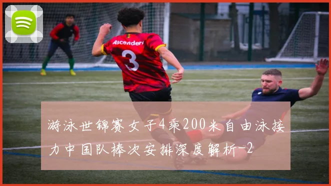 游泳世锦赛女子4乘200米自由泳接力中国队棒次安排深度解析