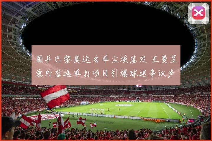 国乒巴黎奥运名单尘埃落定 王曼昱意外落选单打项目引爆球迷争议声浪