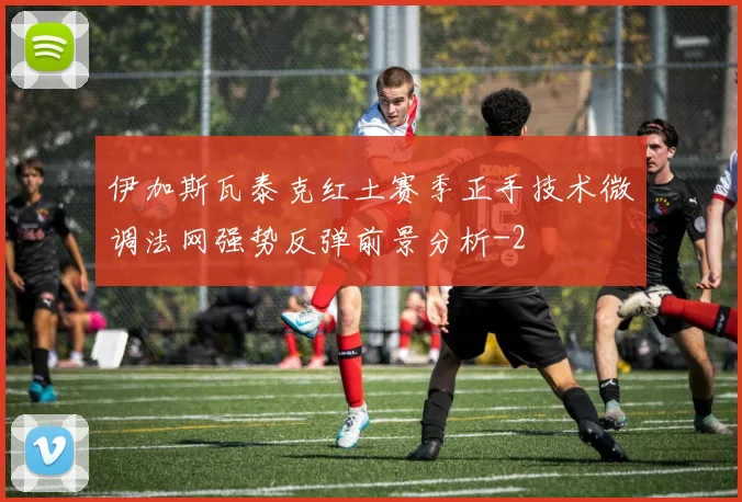 伊加斯瓦泰克红土赛季正手技术微调法网强势反弹前景分析