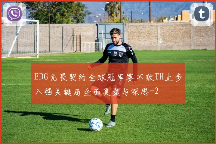 EDG无畏契约全球冠军赛不敌TH止步八强关键局全面复盘与深思