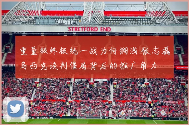 重量级终极统一战为何搁浅 张志磊乌西克谈判僵局背后的推广角力