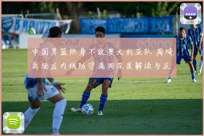 中国男篮热身不敌澳大利亚队 周琦离场后内线防守漏洞深度解读与反思