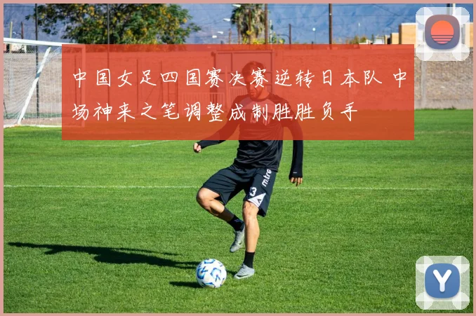 中国女足四国赛决赛逆转日本队 中场神来之笔调整成制胜胜负手