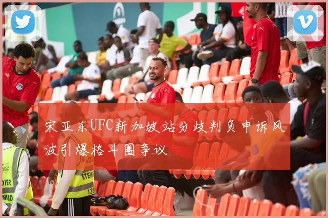 宋亚东UFC新加坡站分歧判负申诉风波引爆格斗圈争议