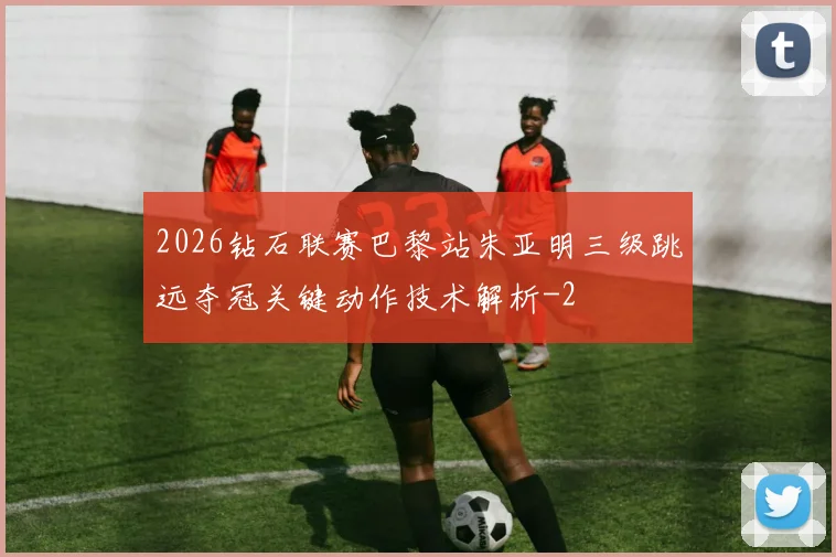 2026钻石联赛巴黎站朱亚明三级跳远夺冠关键动作技术解析
