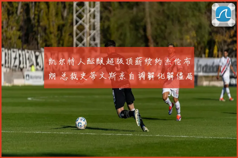 凯尔特人酝酿超级顶薪续约杰伦布朗 总裁史蒂文斯亲自调解化解僵局