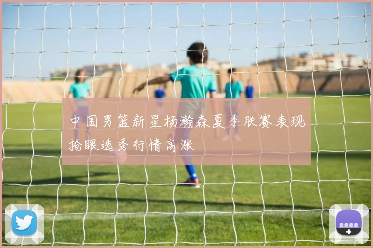 中国男篮新星杨瀚森夏季联赛表现抢眼选秀行情高涨