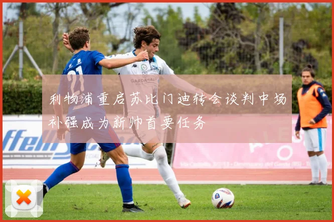利物浦重启苏比门迪转会谈判中场补强成为新帅首要任务