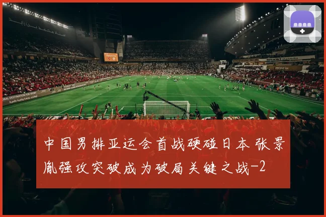 中国男排亚运会首战硬碰日本 张景胤强攻突破成为破局关键之战