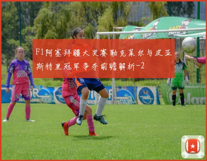 F1阿塞拜疆大奖赛勒克莱尔与皮亚斯特里冠军争夺前瞻解析