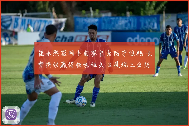 崔永熙篮网季前赛首秀防守惊艳 长臂拼劲赢得教练组关注展现三分防守潜质