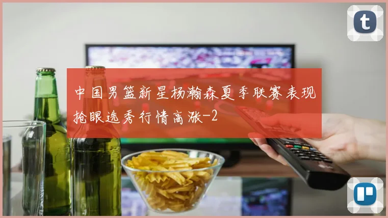 中国男篮新星杨瀚森夏季联赛表现抢眼选秀行情高涨