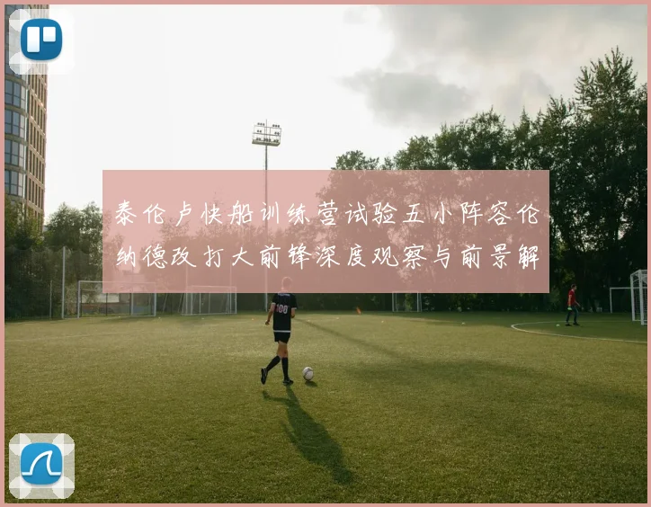 泰伦卢快船训练营试验五小阵容伦纳德改打大前锋深度观察与前景解析