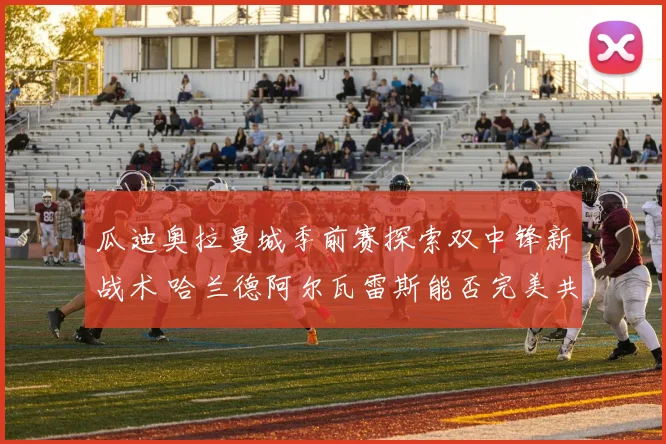 瓜迪奥拉曼城季前赛探索双中锋新战术 哈兰德阿尔瓦雷斯能否完美共存