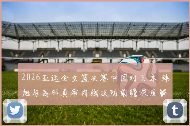 2026亚运会女篮决赛中国对日本 韩旭与高田真希内线攻防前瞻深度解读