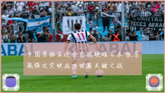 中国男排亚运会首战硬碰日本 张景胤强攻突破成为破局关键之战