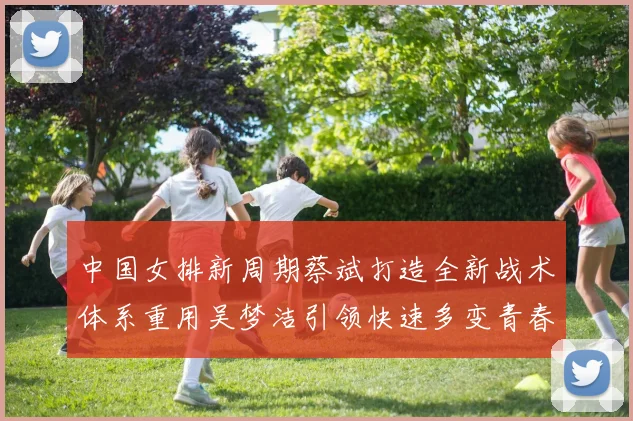 中国女排新周期蔡斌打造全新战术体系重用吴梦洁引领快速多变青春风暴