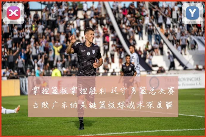 掌控篮板掌控胜利 辽宁男篮总决赛击败广东的关键篮板球战术深度解析