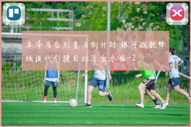 本泽马告别皇马倒计时 银河战舰锋线换代引援目标浮出水面
