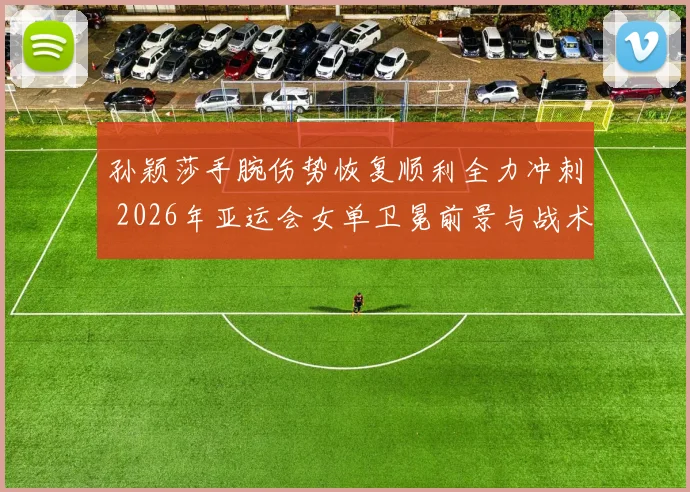 孙颖莎手腕伤势恢复顺利全力冲刺 2026年亚运会女单卫冕前景与战术变革深度解析