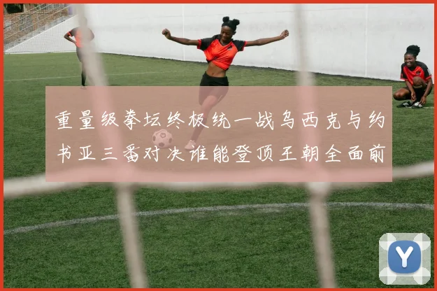 重量级拳坛终极统一战乌西克与约书亚三番对决谁能登顶王朝全面前瞻