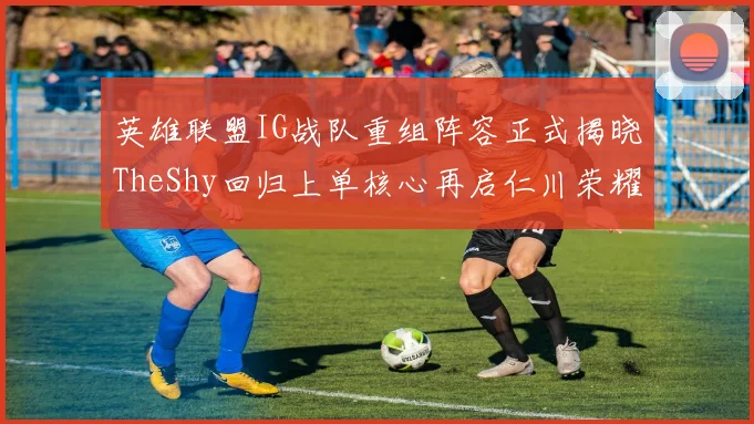 英雄联盟IG战队重组阵容正式揭晓TheShy回归上单核心再启仁川荣耀征途