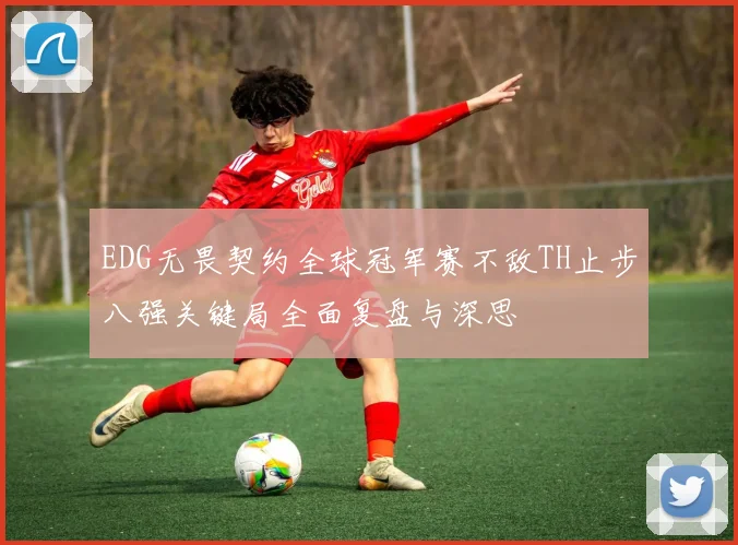 EDG无畏契约全球冠军赛不敌TH止步八强关键局全面复盘与深思