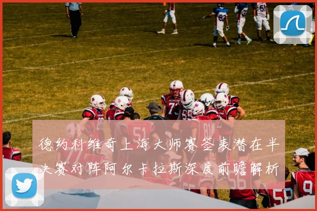 德约科维奇上海大师赛签表潜在半决赛对阵阿尔卡拉斯深度前瞻解析