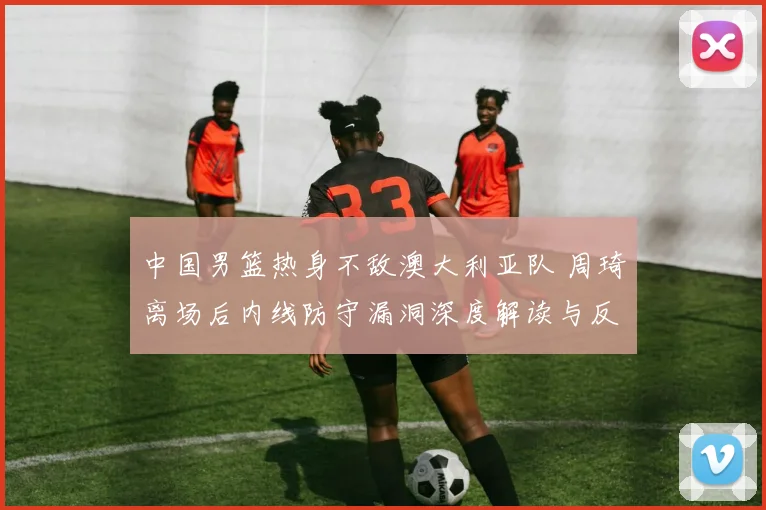 中国男篮热身不敌澳大利亚队 周琦离场后内线防守漏洞深度解读与反思
