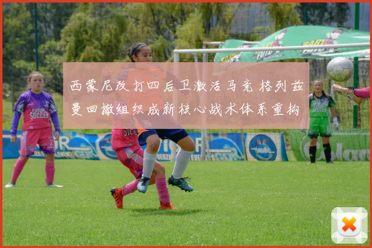 西蒙尼改打四后卫激活马竞 格列兹曼回撤组织成新核心战术体系重构