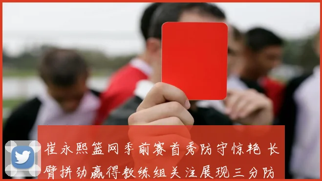 崔永熙篮网季前赛首秀防守惊艳 长臂拼劲赢得教练组关注展现三分防守潜质