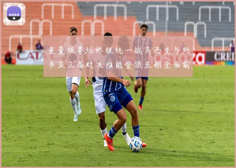 重量级拳坛终极统一战乌西克与约书亚三番对决谁能登顶王朝全面前瞻
