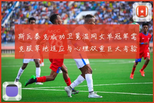 斯瓦泰克成功卫冕温网女单冠军需克服草地适应与心理双重巨大考验