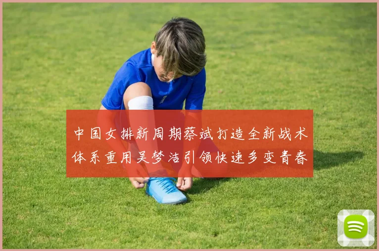中国女排新周期蔡斌打造全新战术体系重用吴梦洁引领快速多变青春风暴
