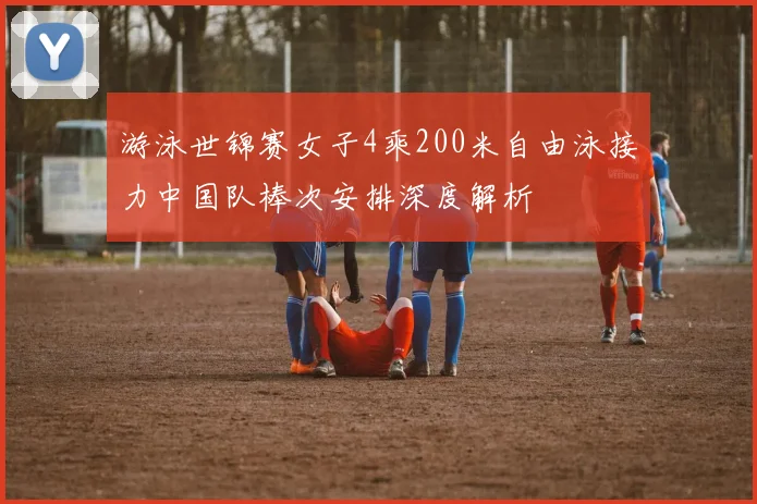 游泳世锦赛女子4乘200米自由泳接力中国队棒次安排深度解析