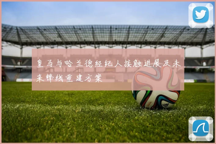 皇马与哈兰德经纪人接触进展及未来锋线重建方案