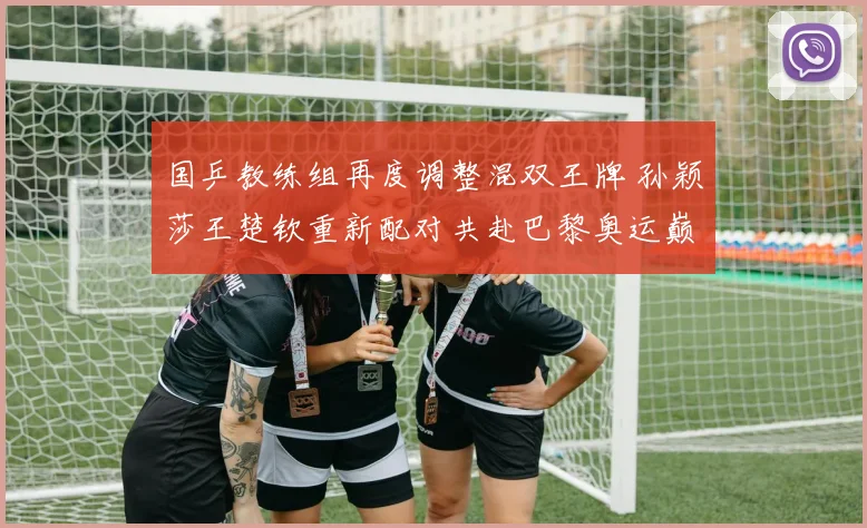国乒教练组再度调整混双王牌 孙颖莎王楚钦重新配对共赴巴黎奥运巅峰
