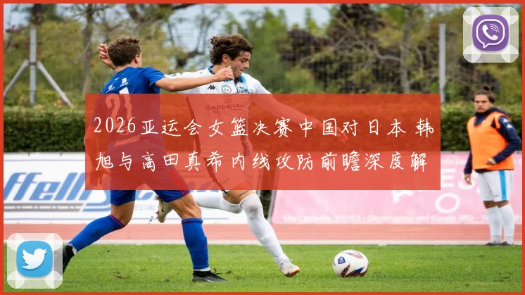 2026亚运会女篮决赛中国对日本 韩旭与高田真希内线攻防前瞻深度解读