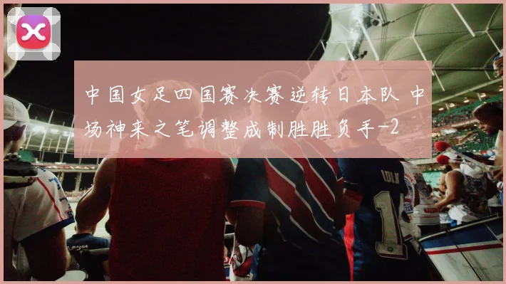 中国女足四国赛决赛逆转日本队 中场神来之笔调整成制胜胜负手