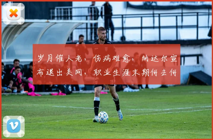 岁月催人老，伤病难愈，纳达尔宣布退出美网，职业生涯末期何去何从
