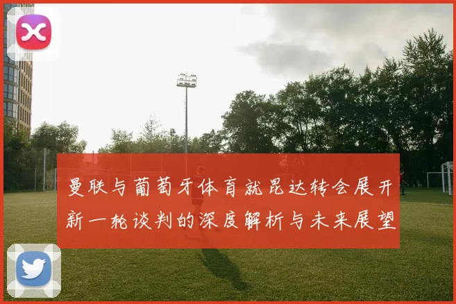 曼联与葡萄牙体育就昆达转会展开新一轮谈判的深度解析与未来展望
