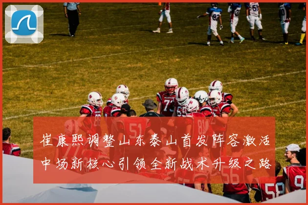崔康熙调整山东泰山首发阵容激活中场新核心引领全新战术升级之路