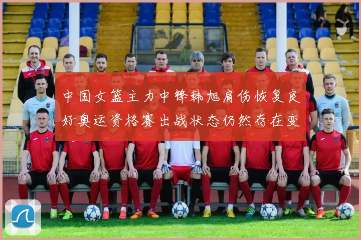 中国女篮主力中锋韩旭肩伤恢复良好奥运资格赛出战状态仍然存在变数