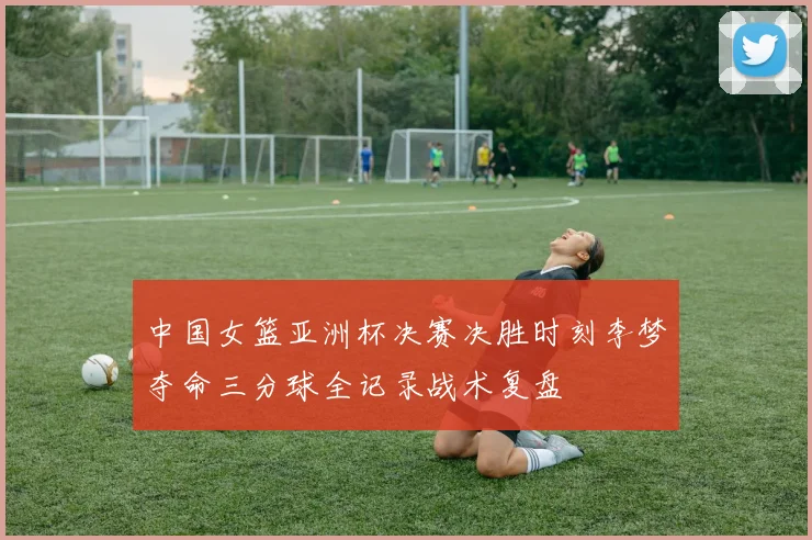 中国女篮亚洲杯决赛决胜时刻李梦夺命三分球全记录战术复盘