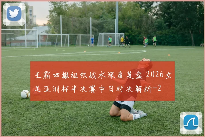 王霜回撤组织战术深度复盘 2026女足亚洲杯半决赛中日对决解析