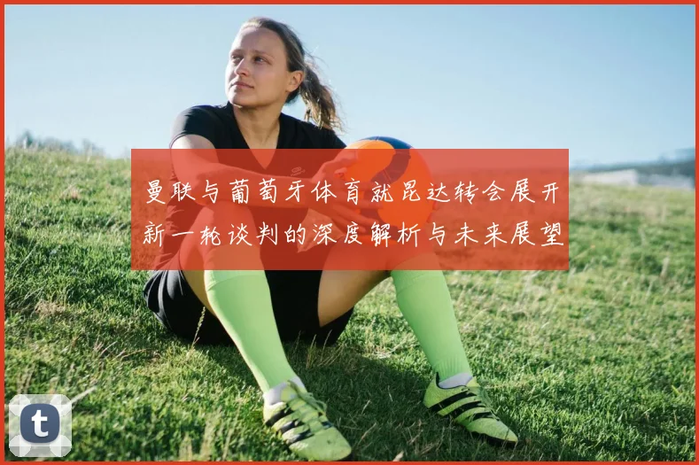 曼联与葡萄牙体育就昆达转会展开新一轮谈判的深度解析与未来展望