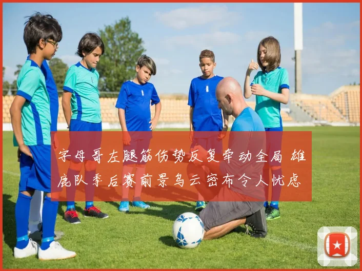 字母哥左腿筋伤势反复牵动全局 雄鹿队季后赛前景乌云密布令人忧虑