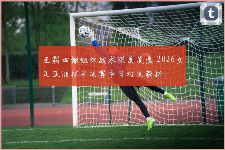 王霜回撤组织战术深度复盘 2026女足亚洲杯半决赛中日对决解析