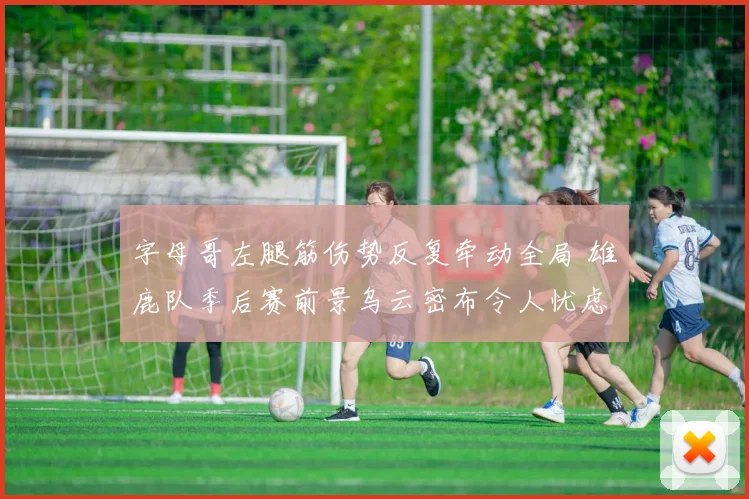 字母哥左腿筋伤势反复牵动全局 雄鹿队季后赛前景乌云密布令人忧虑