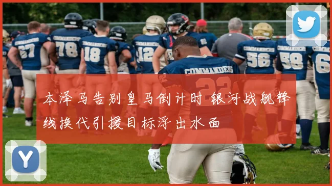 本泽马告别皇马倒计时 银河战舰锋线换代引援目标浮出水面